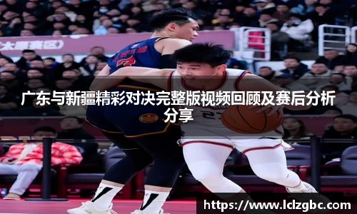 广东与新疆精彩对决完整版视频回顾及赛后分析分享